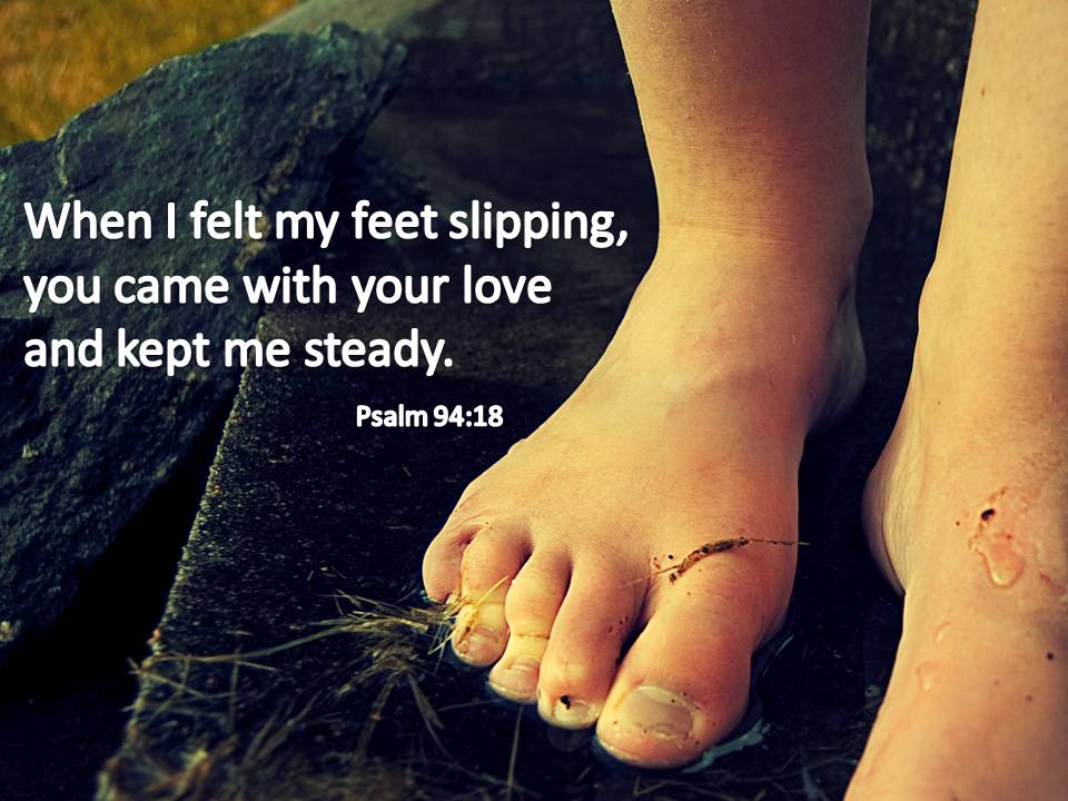 When I felt my feet slipping, you came with your love and kept me steady. Psalm 94:18